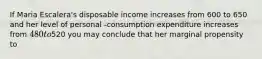 If Maria Escalera's disposable income increases from 600 to 650 and her level of personal -consumption expenditure increases from 480 to520 you may conclude that her marginal propensity to