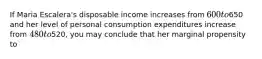 If Maria Escalera's disposable income increases from 600 to650 and her level of personal consumption expenditures increase from 480 to520, you may conclude that her marginal propensity to