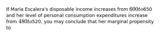 If Maria Escalera's disposable income increases from 600 to650 and her level of personal consumption expenditures increase from 480 to520, you may conclude that her marginal propensity to