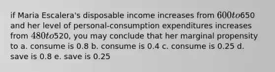 if Maria Escalera's disposable income increases from 600 to650 and her level of personal-consumption expenditures increases from 480 to520, you may conclude that her marginal propensity to a. consume is 0.8 b. consume is 0.4 c. consume is 0.25 d. save is 0.8 e. save is 0.25