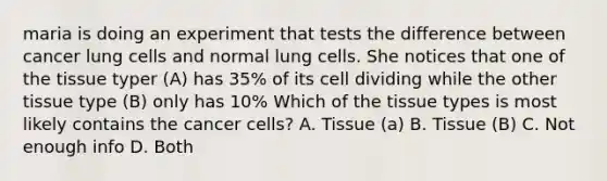 maria is doing an experiment that tests the difference between cancer lung cells and normal lung cells. She notices that one of the tissue typer (A) has 35% of its cell dividing while the other tissue type (B) only has 10% Which of the tissue types is most likely contains the cancer cells? A. Tissue (a) B. Tissue (B) C. Not enough info D. Both