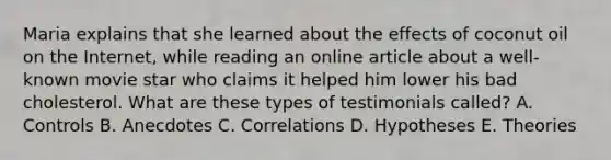 Maria explains that she learned about the effects of coconut oil on the Internet, while reading an online article about a well-known movie star who claims it helped him lower his bad cholesterol. What are these types of testimonials called? A. Controls B. Anecdotes C. Correlations D. Hypotheses E. Theories