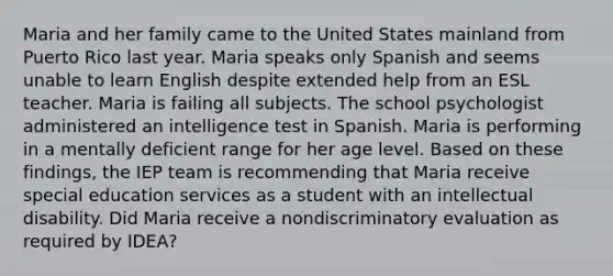 Maria and her family came to the United States mainland from Puerto Rico last year. Maria speaks only Spanish and seems unable to learn English despite extended help from an ESL teacher. Maria is failing all subjects. The school psychologist administered an intelligence test in Spanish. Maria is performing in a mentally deficient range for her age level. Based on these findings, the IEP team is recommending that Maria receive special education services as a student with an intellectual disability. Did Maria receive a nondiscriminatory evaluation as required by IDEA?