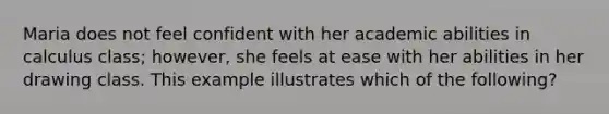 Maria does not feel confident with her academic abilities in calculus class; however, she feels at ease with her abilities in her drawing class. This example illustrates which of the following?