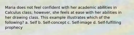 Maria does not feel confident with her academic abilities in Calculus class; however, she feels at ease with her abilities in her drawing class. This example illustrates which of the following? a. Self b. Self-concept c. Self-image d. Self-fulfilling prophecy