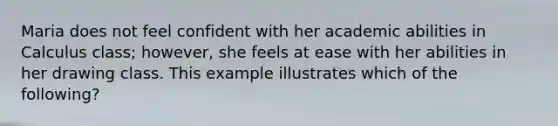 Maria does not feel confident with her academic abilities in Calculus class; however, she feels at ease with her abilities in her drawing class. This example illustrates which of the following?