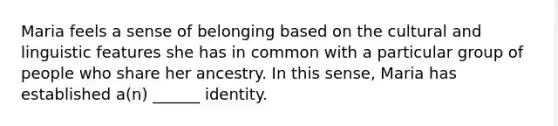 Maria feels a sense of belonging based on the cultural and linguistic features she has in common with a particular group of people who share her ancestry. In this sense, Maria has established a(n) ______ identity.