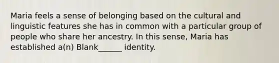 Maria feels a sense of belonging based on the cultural and linguistic features she has in common with a particular group of people who share her ancestry. In this sense, Maria has established a(n) Blank______ identity.