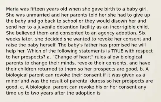 Maria was fifteen years old when she gave birth to a baby girl. She was unmarried and her parents told her she had to give up the baby and go back to school or they would disown her and send her to a juvenile detention facility as an incorrigible child. She believed them and consented to an agency adoption. Six weeks later, she decided she wanted to revoke her consent and raise the baby herself. The baby's father has promised he will help her. Which of the following statements is TRUE with respect to her prospects? a. "Change of heart" rules allow biological parents to change their minds, revoke their consents, and have their children returned to them so her prospects are good. b. A biological parent can revoke their consent if it was given as a minor and was the result of parental duress so her prospects are good. c. A biological parent can revoke his or her consent any time up to two years after the adoption is