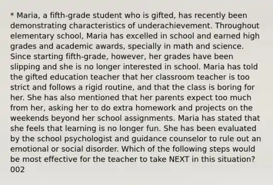 * Maria, a fifth-grade student who is gifted, has recently been demonstrating characteristics of underachievement. Throughout elementary school, Maria has excelled in school and earned high grades and academic awards, specially in math and science. Since starting fifth-grade, however, her grades have been slipping and she is no longer interested in school. Maria has told the gifted education teacher that her classroom teacher is too strict and follows a rigid routine, and that the class is boring for her. She has also mentioned that her parents expect too much from her, asking her to do extra homework and projects on the weekends beyond her school assignments. Maria has stated that she feels that learning is no longer fun. She has been evaluated by the school psychologist and guidance counselor to rule out an emotional or social disorder. Which of the following steps would be most effective for the teacher to take NEXT in this situation? 002