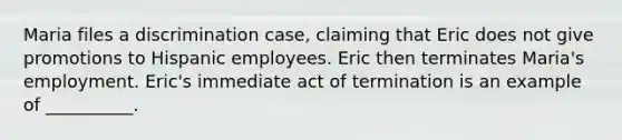 Maria files a discrimination case, claiming that Eric does not give promotions to Hispanic employees. Eric then terminates Maria's employment. Eric's immediate act of termination is an example of __________.