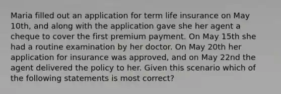 Maria filled out an application for term life insurance on May 10th, and along with the application gave she her agent a cheque to cover the first premium payment. On May 15th she had a routine examination by her doctor. On May 20th her application for insurance was approved, and on May 22nd the agent delivered the policy to her. Given this scenario which of the following statements is most correct?