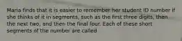 Maria finds that it is easier to remember her student ID number if she thinks of it in segments, such as the first three digits, then the next two, and then the final four. Each of these short segments of the number are called