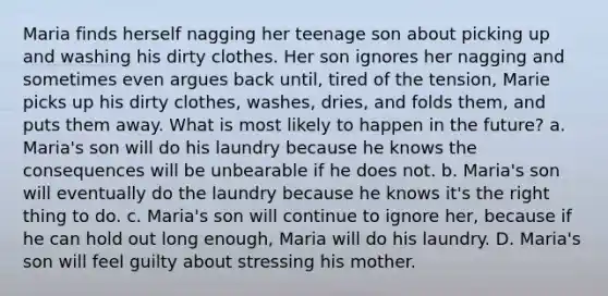 Maria finds herself nagging her teenage son about picking up and washing his dirty clothes. Her son ignores her nagging and sometimes even argues back until, tired of the tension, Marie picks up his dirty clothes, washes, dries, and folds them, and puts them away. What is most likely to happen in the future? a. Maria's son will do his laundry because he knows the consequences will be unbearable if he does not. b. Maria's son will eventually do the laundry because he knows it's the right thing to do. c. Maria's son will continue to ignore her, because if he can hold out long enough, Maria will do his laundry. D. Maria's son will feel guilty about stressing his mother.