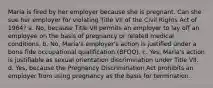 Maria is fired by her employer because she is pregnant. Can she sue her employer for violating Title VII of the Civil Rights Act of 1964? a. No, because Title VII permits an employer to lay off an employee on the basis of pregnancy or related medical conditions. b. No, Maria's employer's action is justified under a bona fide occupational qualification (BFOQ). c. Yes, Maria's action is justifiable as sexual orientation discrimination under Title VII. d. Yes, because the Pregnancy Discrimination Act prohibits an employer from using pregnancy as the basis for termination.