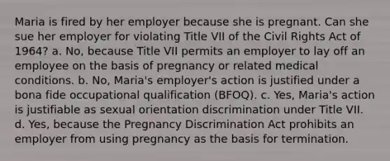 Maria is fired by her employer because she is pregnant. Can she sue her employer for violating Title VII of the Civil Rights Act of 1964? a. No, because Title VII permits an employer to lay off an employee on the basis of pregnancy or related medical conditions. b. No, Maria's employer's action is justified under a bona fide occupational qualification (BFOQ). c. Yes, Maria's action is justifiable as sexual orientation discrimination under Title VII. d. Yes, because the Pregnancy Discrimination Act prohibits an employer from using pregnancy as the basis for termination.