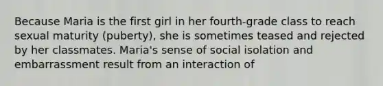 Because Maria is the first girl in her fourth-grade class to reach sexual maturity (puberty), she is sometimes teased and rejected by her classmates. Maria's sense of social isolation and embarrassment result from an interaction of