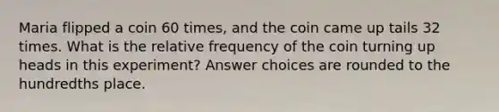 Maria flipped a coin 60 times, and the coin came up tails 32 times. What is the relative frequency of the coin turning up heads in this experiment? Answer choices are rounded to the hundredths place.