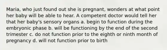 Maria, who just found out she is pregnant, wonders at what point her baby will be able to hear. A competent doctor would tell her that her baby's sensory organs a. begin to function during the embryonic phase b. will be functioning by the end of the second trimester c. do not function prior to the eighth or ninth month of pregnancy d. will not function prior to birth