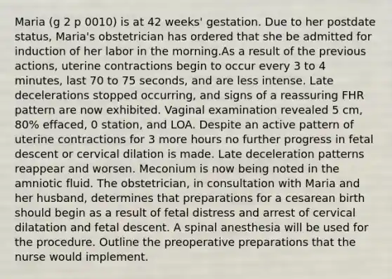 Maria (g 2 p 0010) is at 42 weeks' gestation. Due to her postdate status, Maria's obstetrician has ordered that she be admitted for induction of her labor in the morning.As a result of the previous actions, uterine contractions begin to occur every 3 to 4 minutes, last 70 to 75 seconds, and are less intense. Late decelerations stopped occurring, and signs of a reassuring FHR pattern are now exhibited. Vaginal examination revealed 5 cm, 80% effaced, 0 station, and LOA. Despite an active pattern of uterine contractions for 3 more hours no further progress in fetal descent or cervical dilation is made. Late deceleration patterns reappear and worsen. Meconium is now being noted in the amniotic fluid. The obstetrician, in consultation with Maria and her husband, determines that preparations for a cesarean birth should begin as a result of fetal distress and arrest of cervical dilatation and fetal descent. A spinal anesthesia will be used for the procedure. Outline the preoperative preparations that the nurse would implement.