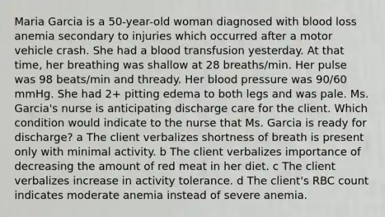 Maria Garcia is a​ 50-year-old woman diagnosed with blood loss anemia secondary to injuries which occurred after a motor vehicle crash. She had a blood transfusion yesterday. At that​ time, her breathing was shallow at 28​ breaths/min. Her pulse was 98​ beats/min and thready. Her blood pressure was​ 90/60 mmHg. She had​ 2+ pitting edema to both legs and was pale. Ms.​ Garcia's nurse is anticipating discharge care for the client. Which condition would indicate to the nurse that Ms. Garcia is ready for​ discharge? a The client verbalizes shortness of breath is present only with minimal activity. b The client verbalizes importance of decreasing the amount of red meat in her diet. c The client verbalizes increase in activity tolerance. d The​ client's RBC count indicates moderate anemia instead of severe anemia.