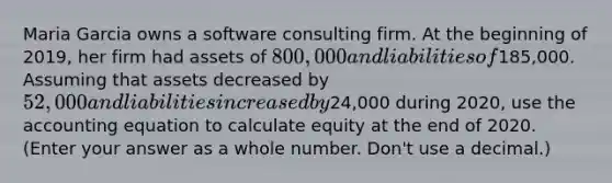 Maria Garcia owns a software consulting firm. At the beginning of 2019, her firm had assets of 800,000 and liabilities of185,000. Assuming that assets decreased by 52,000 and liabilities increased by24,000 during 2020, use the accounting equation to calculate equity at the end of 2020. (Enter your answer as a whole number. Don't use a decimal.)