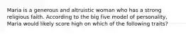 Maria is a generous and altruistic woman who has a strong religious faith. According to the big five model of personality, Maria would likely score high on which of the following traits?