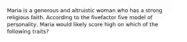 Maria is a generous and altruistic woman who has a strong religious faith. According to the fivefactor five model of personality, Maria would likely score high on which of the following traits?