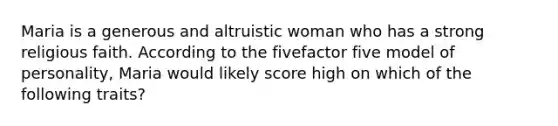 Maria is a generous and altruistic woman who has a strong religious faith. According to the fivefactor five model of personality, Maria would likely score high on which of the following traits?