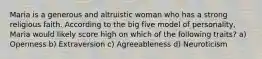 Maria is a generous and altruistic woman who has a strong religious faith. According to the big five model of personality, Maria would likely score high on which of the following traits? a) Openness b) Extraversion c) Agreeableness d) Neuroticism