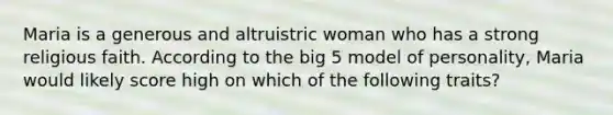 Maria is a generous and altruistric woman who has a strong religious faith. According to the big 5 model of personality, Maria would likely score high on which of the following traits?