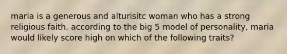 maria is a generous and alturisitc woman who has a strong religious faith. according to the big 5 model of personality, maria would likely score high on which of the following traits?