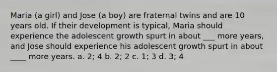Maria (a girl) and Jose (a boy) are fraternal twins and are 10 years old. If their development is typical, Maria should experience the adolescent growth spurt in about ___ more years, and Jose should experience his adolescent growth spurt in about ____ more years. a. 2; 4 b. 2; 2 c. 1; 3 d. 3; 4
