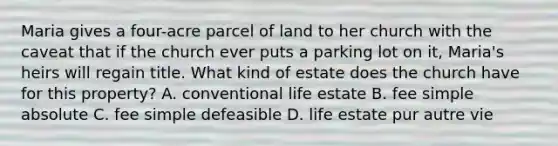 Maria gives a four-acre parcel of land to her church with the caveat that if the church ever puts a parking lot on it, Maria's heirs will regain title. What kind of estate does the church have for this property? A. conventional life estate B. fee simple absolute C. fee simple defeasible D. life estate pur autre vie