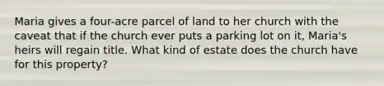 Maria gives a four-acre parcel of land to her church with the caveat that if the church ever puts a parking lot on it, Maria's heirs will regain title. What kind of estate does the church have for this property?