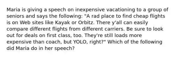 Maria is giving a speech on inexpensive vacationing to a group of seniors and says the following: "A rad place to find cheap flights is on Web sites like Kayak or Orbitz. There y'all can easily compare different flights from different carriers. Be sure to look out for deals on first class, too. They're still loads more expensive than coach, but YOLO, right?" Which of the following did Maria do in her speech?