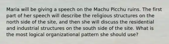 Maria will be giving a speech on the Machu Picchu ruins. The first part of her speech will describe the religious structures on the north side of the site, and then she will discuss the residential and industrial structures on the south side of the site. What is the most logical organizational pattern she should use?