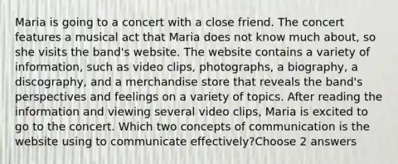 Maria is going to a concert with a close friend. The concert features a musical act that Maria does not know much about, so she visits the band's website. The website contains a variety of information, such as video clips, photographs, a biography, a discography, and a merchandise store that reveals the band's perspectives and feelings on a variety of topics. After reading the information and viewing several video clips, Maria is excited to go to the concert. Which two concepts of communication is the website using to communicate effectively?Choose 2 answers