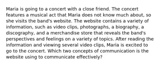 Maria is going to a concert with a close friend. The concert features a musical act that Maria does not know much about, so she visits the band's website. The website contains a variety of information, such as video clips, photographs, a biography, a discography, and a merchandise store that reveals the band's perspectives and feelings on a variety of topics. After reading the information and viewing several video clips, Maria is excited to go to the concert. Which two concepts of communication is the website using to communicate effectively?