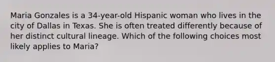 Maria Gonzales is a 34-year-old Hispanic woman who lives in the city of Dallas in Texas. She is often treated differently because of her distinct cultural lineage. Which of the following choices most likely applies to Maria?