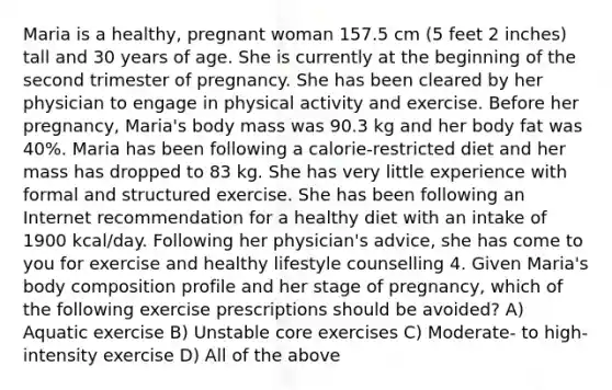 Maria is a healthy, pregnant woman 157.5 cm (5 feet 2 inches) tall and 30 years of age. She is currently at the beginning of the second trimester of pregnancy. She has been cleared by her physician to engage in physical activity and exercise. Before her pregnancy, Maria's body mass was 90.3 kg and her body fat was 40%. Maria has been following a calorie-restricted diet and her mass has dropped to 83 kg. She has very little experience with formal and structured exercise. She has been following an Internet recommendation for a healthy diet with an intake of 1900 kcal/day. Following her physician's advice, she has come to you for exercise and healthy lifestyle counselling 4. Given Maria's body composition profile and her stage of pregnancy, which of the following exercise prescriptions should be avoided? A) Aquatic exercise B) Unstable core exercises C) Moderate- to high-intensity exercise D) All of the above