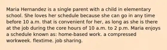 Maria Hernandez is a single parent with a child in elementary school. She loves her schedule because she can go in any time before 10 a.m. that is convenient for her, as long as she is there at the job during the core hours of 10 a.m. to 2 p.m. Maria enjoys a schedule known as: home-based work. a compressed workweek. flextime. job sharing.