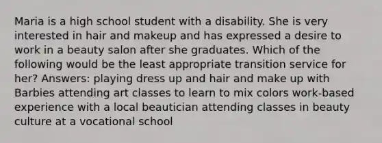 Maria is a high school student with a disability. She is very interested in hair and makeup and has expressed a desire to work in a beauty salon after she graduates. Which of the following would be the least appropriate transition service for her? Answers: playing dress up and hair and make up with Barbies attending art classes to learn to mix colors work-based experience with a local beautician attending classes in beauty culture at a vocational school