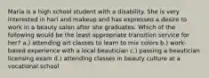 Maria is a high school student with a disability. She is very interested in hari and makeup and has expressed a desire to work in a beauty salon after she graduates. Which of the following would be the least appropriate transition service for her? a.) attending art classes to learn to mix colors b.) work-based experience with a local beautician c.) passing a beautician licensing exam d.) attending classes in beauty culture at a vocational school