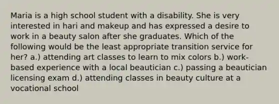 Maria is a high school student with a disability. She is very interested in hari and makeup and has expressed a desire to work in a beauty salon after she graduates. Which of the following would be the least appropriate transition service for her? a.) attending art classes to learn to mix colors b.) work-based experience with a local beautician c.) passing a beautician licensing exam d.) attending classes in beauty culture at a vocational school