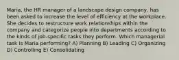 Maria, the HR manager of a landscape design company, has been asked to increase the level of efficiency at the workplace. She decides to restructure work relationships within the company and categorize people into departments according to the kinds of job-specific tasks they perform. Which managerial task is Maria performing? A) Planning B) Leading C) Organizing D) Controlling E) Consolidating