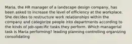 Maria, the HR manager of a landscape design company, has been asked to increase the level of efficiency at the workplace. She decides to restructure work relationships within the company and categorize people into departments according to the kinds of job-specific tasks they perform. Which managerial task is Maria performing? leading planning controlling organizing consolidating