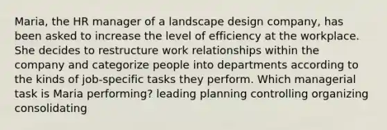 Maria, the HR manager of a landscape design company, has been asked to increase the level of efficiency at the workplace. She decides to restructure work relationships within the company and categorize people into departments according to the kinds of job-specific tasks they perform. Which managerial task is Maria performing? leading planning controlling organizing consolidating