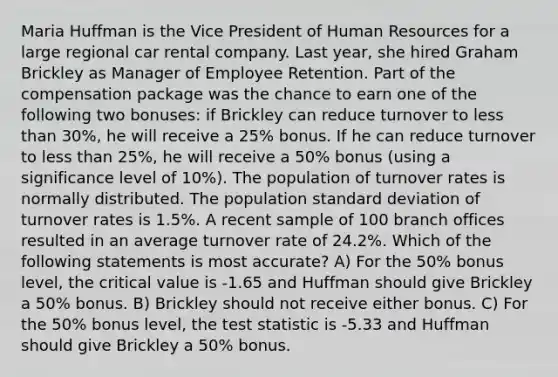 Maria Huffman is the Vice President of Human Resources for a large regional car rental company. Last year, she hired Graham Brickley as Manager of Employee Retention. Part of the compensation package was the chance to earn one of the following two bonuses: if Brickley can reduce turnover to less than 30%, he will receive a 25% bonus. If he can reduce turnover to less than 25%, he will receive a 50% bonus (using a significance level of 10%). The population of turnover rates is normally distributed. The population standard deviation of turnover rates is 1.5%. A recent sample of 100 branch offices resulted in an average turnover rate of 24.2%. Which of the following statements is most accurate? A) For the 50% bonus level, the critical value is -1.65 and Huffman should give Brickley a 50% bonus. B) Brickley should not receive either bonus. C) For the 50% bonus level, the test statistic is -5.33 and Huffman should give Brickley a 50% bonus.