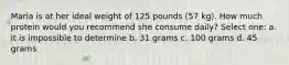 Maria is at her ideal weight of 125 pounds (57 kg). How much protein would you recommend she consume daily? Select one: a. it is impossible to determine b. 31 grams c. 100 grams d. 45 grams